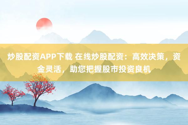 炒股配资APP下载 在线炒股配资：高效决策，资金灵活，助您把握股市投资良机