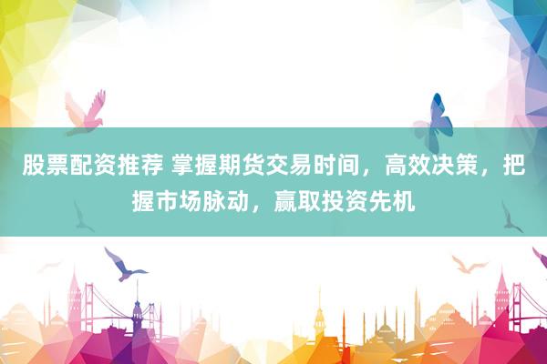 股票配资推荐 掌握期货交易时间，高效决策，把握市场脉动，赢取投资先机