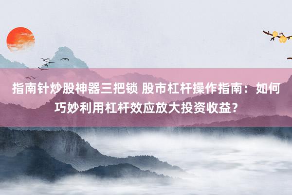指南针炒股神器三把锁 股市杠杆操作指南：如何巧妙利用杠杆效应放大投资收益？