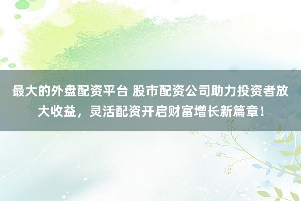 最大的外盘配资平台 股市配资公司助力投资者放大收益，灵活配资开启财富增长新篇章！