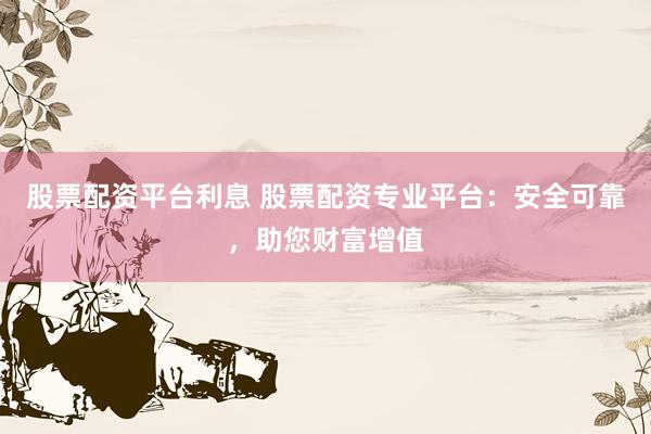股票配资平台利息 股票配资专业平台：安全可靠，助您财富增值