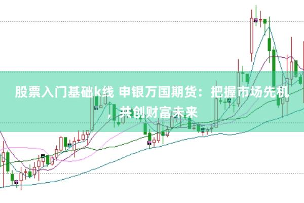 股票入门基础k线 申银万国期货：把握市场先机，共创财富未来