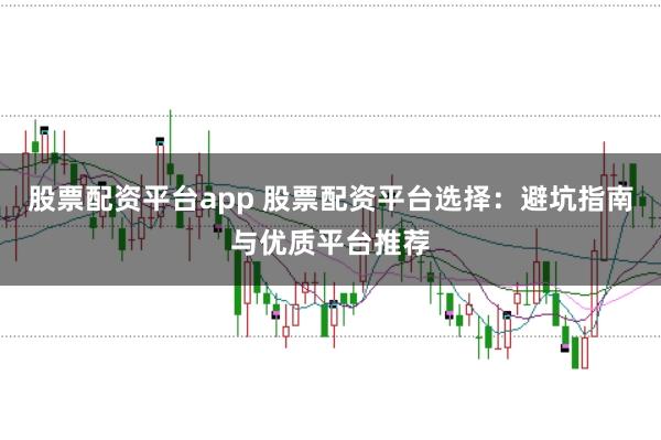 股票配资平台app 股票配资平台选择：避坑指南与优质平台推荐