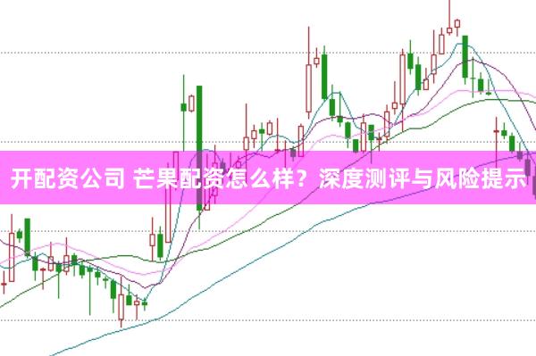 开配资公司 芒果配资怎么样？深度测评与风险提示