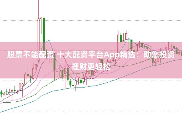 股票不能配资 十大配资平台App精选：助您投资理财更轻松