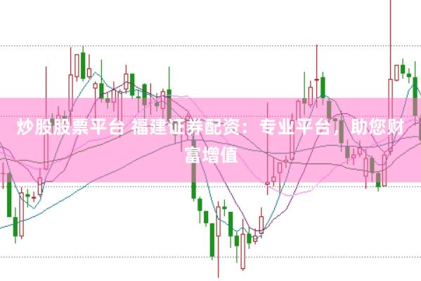 炒股股票平台 福建证券配资：专业平台，助您财富增值