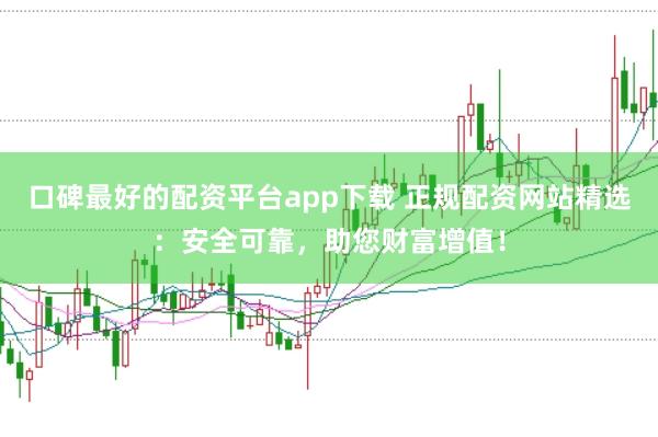 口碑最好的配资平台app下载 正规配资网站精选：安全可靠，助您财富增值！