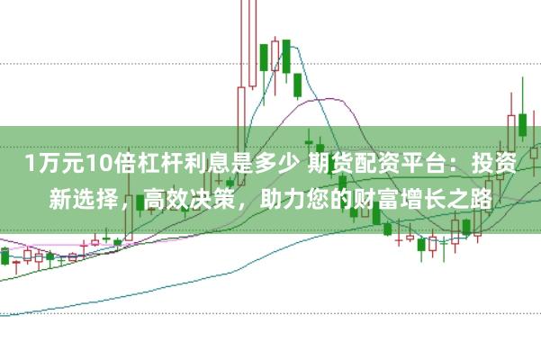 1万元10倍杠杆利息是多少 期货配资平台：投资新选择，高效决策，助力您的财富增长之路