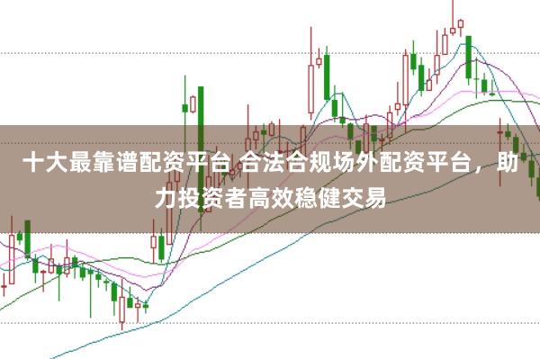 十大最靠谱配资平台 合法合规场外配资平台，助力投资者高效稳健交易