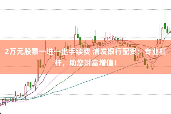 2万元股票一进一出手续费 浦发银行配资：专业杠杆，助您财富增值！