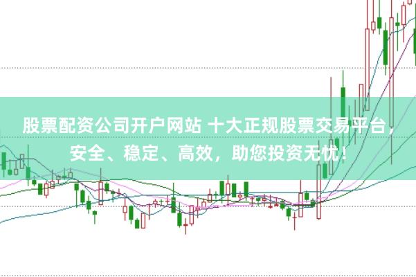 股票配资公司开户网站 十大正规股票交易平台，安全、稳定、高效，助您投资无忧！