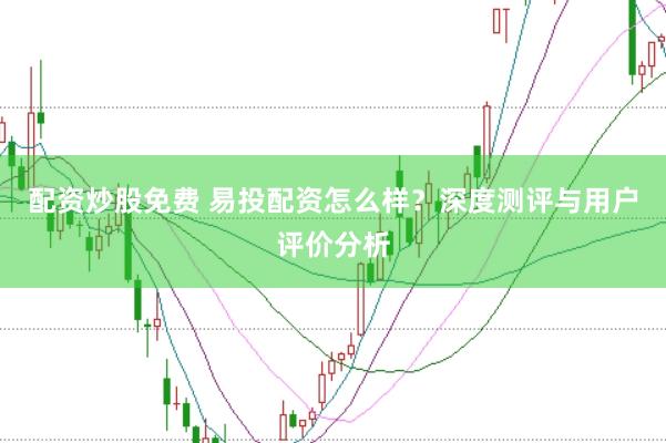 配资炒股免费 易投配资怎么样？深度测评与用户评价分析