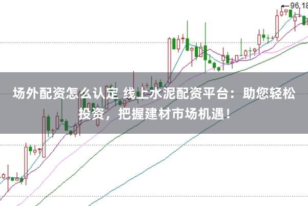 场外配资怎么认定 线上水泥配资平台：助您轻松投资，把握建材市场机遇！