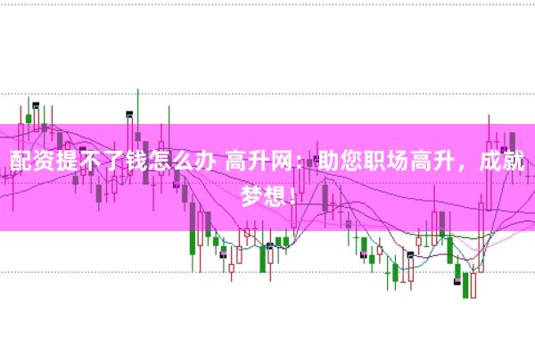 配资提不了钱怎么办 高升网：助您职场高升，成就梦想！