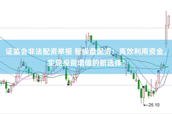 证监会非法配资举报 智操盘配资：高效利用资金，实现投资增值的新选择！