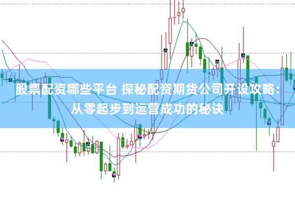 股票配资哪些平台 探秘配资期货公司开设攻略：从零起步到运营成功的秘诀