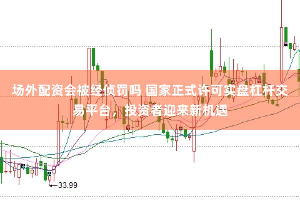 场外配资会被经侦罚吗 国家正式许可实盘杠杆交易平台，投资者迎来新机遇