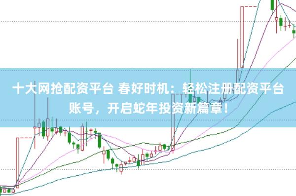 十大网抢配资平台 春好时机：轻松注册配资平台账号，开启蛇年投资新篇章！