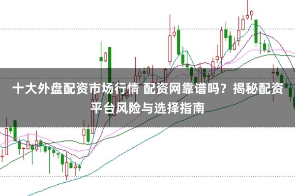 十大外盘配资市场行情 配资网靠谱吗？揭秘配资平台风险与选择指南