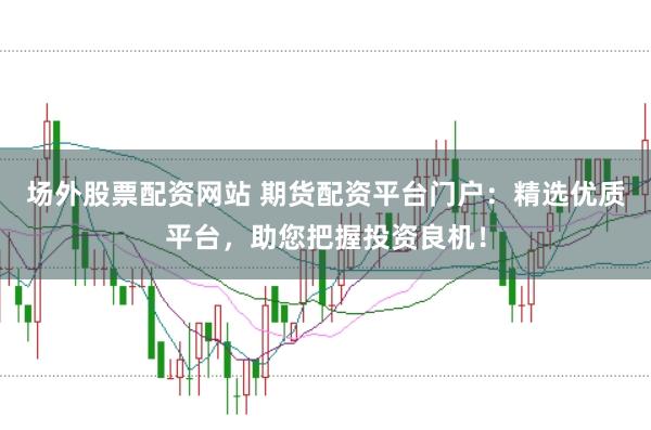 场外股票配资网站 期货配资平台门户：精选优质平台，助您把握投资良机！