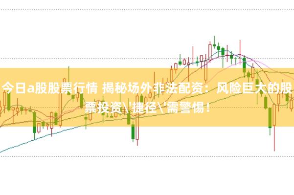 今日a股股票行情 揭秘场外非法配资：风险巨大的股票投资'捷径'需警惕！