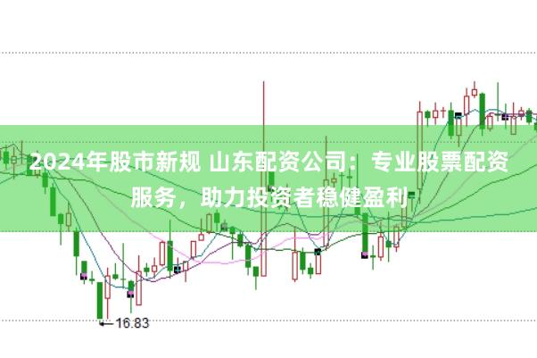 2024年股市新规 山东配资公司：专业股票配资服务，助力投资者稳健盈利