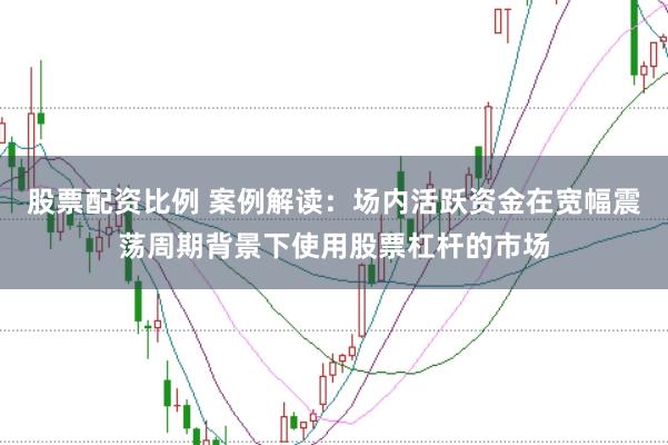 股票配资比例 案例解读:场内活跃资金在宽幅震荡周期背景下使用股票杠杆的市场