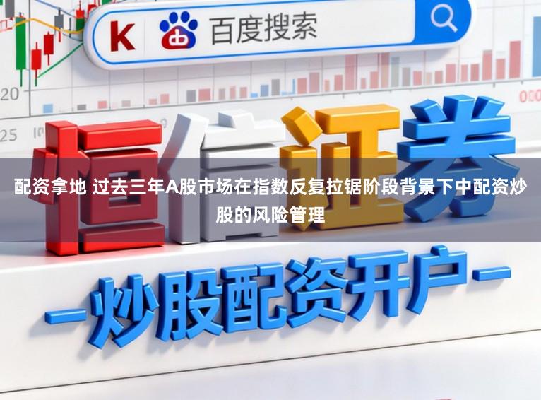 配资拿地 过去三年A股市场在指数反复拉锯阶段背景下中配资炒股的风险管理